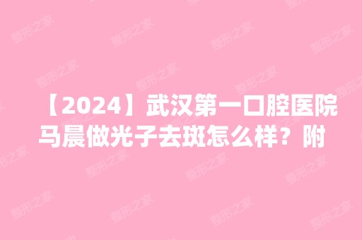 【2024】武汉第一口腔医院马晨做光子去斑怎么样？附医生简介|光子去斑案例及价格表