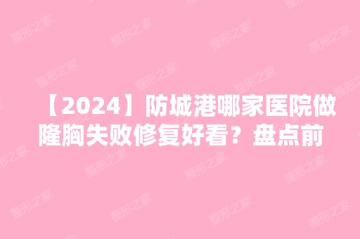 【2024】防城港哪家医院做隆胸失败修复好看？盘点前三排行榜!皓千秀、品尚、伊美微