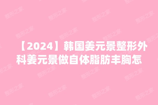 【2024】韩国姜元景整形外科姜元景做自体脂肪丰胸怎么样？附医生简介|自体脂肪丰胸