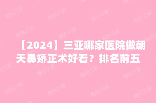 【2024】三亚哪家医院做朝天鼻矫正术好看？排名前五口碑医院盘点_西尔维娅、海棠湾