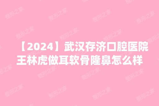 【2024】武汉存济口腔医院王林虎做耳软骨隆鼻怎么样？附医生简介|耳软骨隆鼻案例及