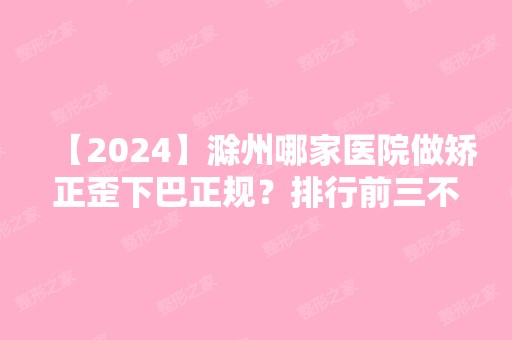 【2024】滁州哪家医院做矫正歪下巴正规？排行前三不仅看医院实力！