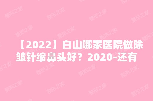 【2024】白山哪家医院做除皱针缩鼻头好？2024-还有整除皱针缩鼻头价格案例参考哦!！