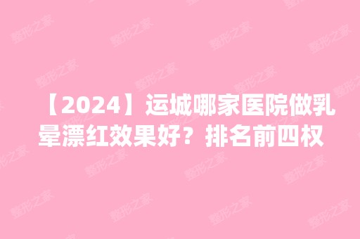 【2024】运城哪家医院做乳晕漂红效果好？排名前四权威医美口碑盘点_含手术价格查询