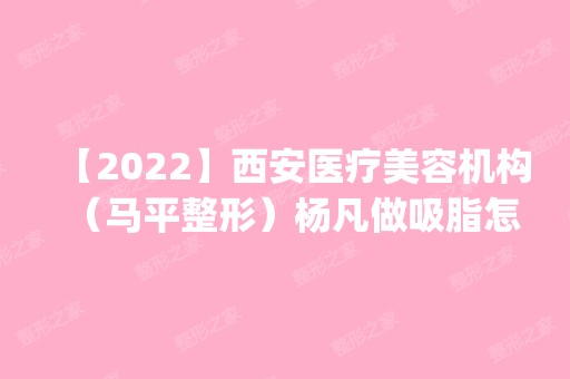 【2024】西安医疗美容机构（马平整形）杨凡做吸脂怎么样？附医生简介|吸脂案例及价