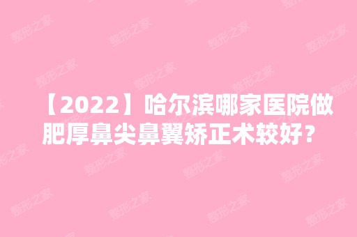 【2024】哈尔滨哪家医院做肥厚鼻尖鼻翼矫正术较好？汇总一份口碑医院排行榜前五点评