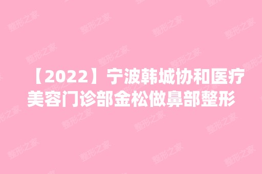 【2024】宁波韩城协和医疗美容门诊部金松做鼻部整形怎么样？附医生简介|鼻部整形案