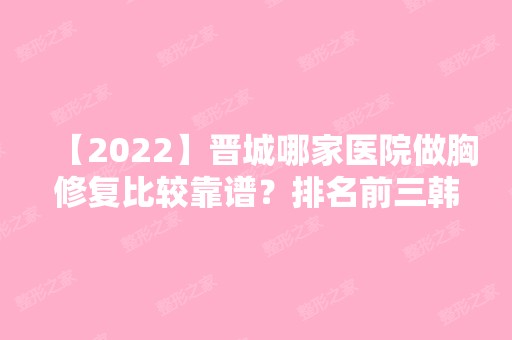 【2024】晋城哪家医院做胸修复比较靠谱？排名前三韩尚韩、智美、晋城长城医院都有资