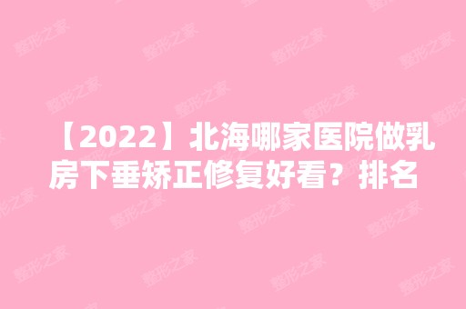 【2024】北海哪家医院做乳房下垂矫正修复好看？排名列表公布!除北海人民医院还有青