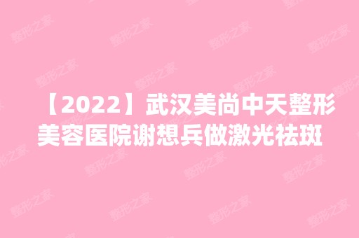 【2024】武汉美尚中天整形美容医院谢想兵做激光祛斑怎么样？附医生简介|激光祛斑案