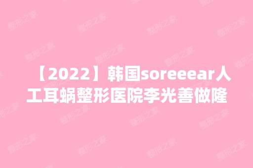 【2024】韩国soreeear人工耳蜗整形医院李光善做隆胸手术怎么样？附医生简介|隆胸手术案