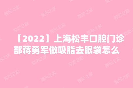 【2024】上海松丰口腔门诊部蒋勇军做吸脂去眼袋怎么样？附医生简介|吸脂去眼袋案例