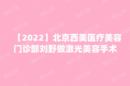 【2024】北京西美医疗美容门诊部刘野做激光美容手术怎么样？附医生简介|激光美容手