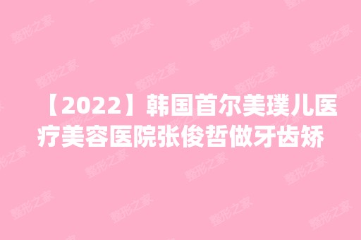 【2024】韩国首尔美璞儿医疗美容医院张俊哲做牙齿矫正怎么样？附医生简介|牙齿矫正