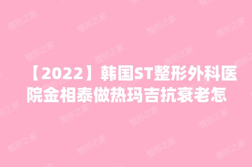 【2024】韩国ST整形外科医院金相泰做热玛吉抗衰老怎么样？附医生简介|热玛吉抗衰老案