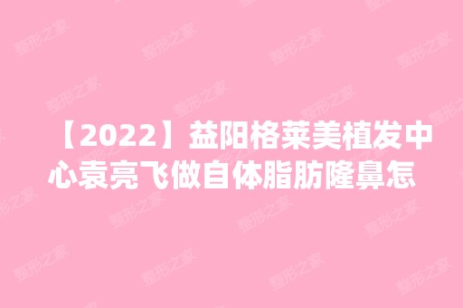 【2024】益阳格莱美植发中心袁亮飞做自体脂肪隆鼻怎么样？附医生简介|自体脂肪隆鼻