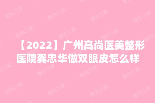 【2024】广州高尚医美整形医院龚忠华做双眼皮怎么样？附医生简介|双眼皮案例及价格