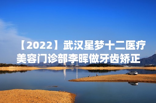 【2024】武汉星梦十二医疗美容门诊部李晖做牙齿矫正怎么样？附医生简介|牙齿矫正案