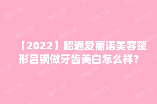 【2024】昭通爱丽诺美容整形吕钢做牙齿美白怎么样？附医生简介|牙齿美白案例及价格