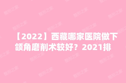 【2024】西藏哪家医院做下颌角磨削术较好？2024排行榜前五这几家都有资质_含维多利亚