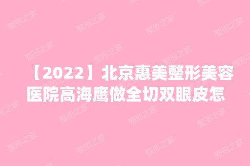 【2024】北京惠美整形美容医院高海鹰做全切双眼皮怎么样？附医生简介|全切双眼皮案