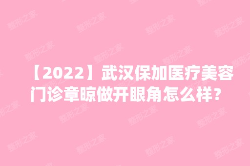 【2024】武汉保加医疗美容门诊章晾做开眼角怎么样？附医生简介|开眼角案例及价格表