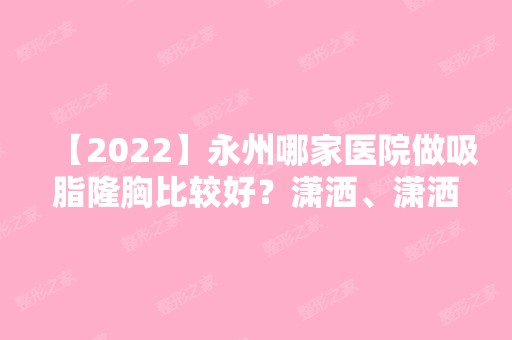 【2024】永州哪家医院做吸脂隆胸比较好？潇洒、潇洒、美辰等实力在线比较!！