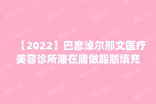 【2024】巴彦淖尔邢文医疗美容诊所潘在庸做脂肪填充面部怎么样？附医生简介|脂肪填