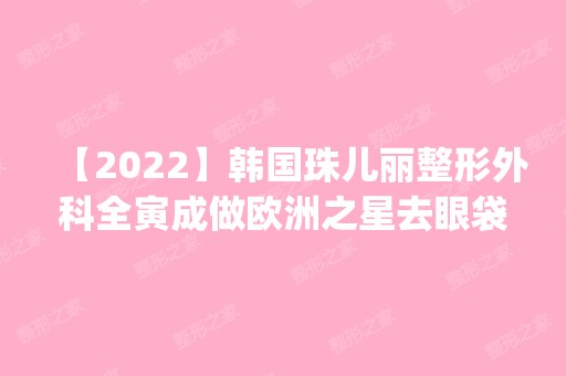 【2024】韩国珠儿丽整形外科全寅成做欧洲之星去眼袋怎么样？附医生简介|欧洲之星去