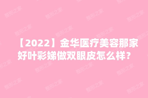 【2024】金华医疗美容那家好叶彩娣做双眼皮怎么样？附医生简介|双眼皮案例及价格表