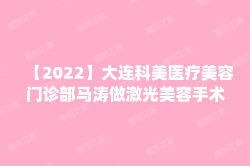 【2024】大连科美医疗美容门诊部马涛做激光美容手术怎么样？附医生简介|激光美容手