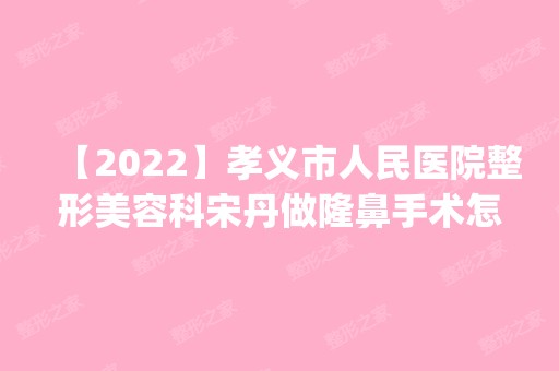 【2024】孝义市人民医院整形美容科宋丹做隆鼻手术怎么样？附医生简介|隆鼻手术案例