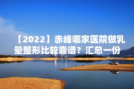 【2024】赤峰哪家医院做乳晕整形比较靠谱？汇总一份口碑医院排行榜前五点评!价格表