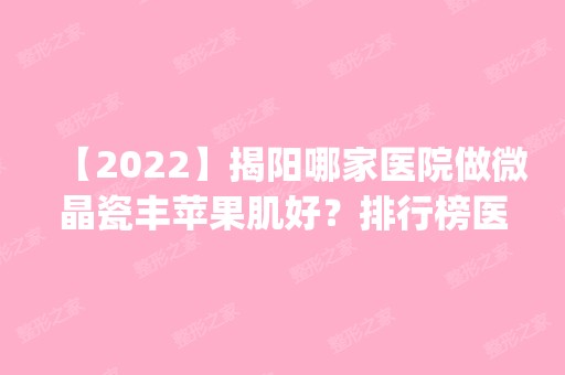 【2024】揭阳哪家医院做微晶瓷丰苹果肌好？排行榜医院齐聚_揭阳普宁安琪、韩媄等一