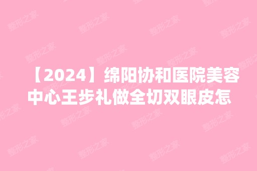 【2024】绵阳协和医院美容中心王步礼做全切双眼皮怎么样？附医生简介|全切双眼皮案