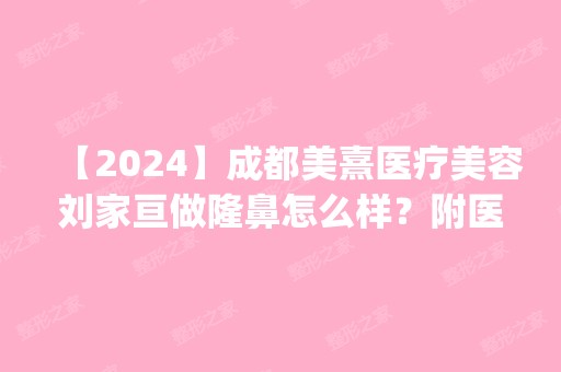 【2024】成都美熹医疗美容刘家亘做隆鼻怎么样？附医生简介|隆鼻案例及价格表