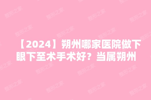 【2024】朔州哪家医院做下眼下至术手术好？当属朔州市第一人民医院整形美容科、丽都