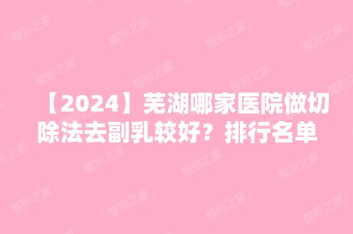 【2024】芜湖哪家医院做切除法去副乳较好？排行名单有德尔美客蔻薇、壹加壹、芜湖市