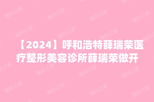 【2024】呼和浩特薛瑞荣医疗整形美容诊所薛瑞荣做开眼角怎么样？附医生简介|开眼角