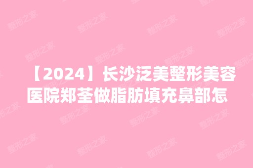 【2024】长沙泛美整形美容医院郑荃做脂肪填充鼻部怎么样？附医生简介|脂肪填充鼻部