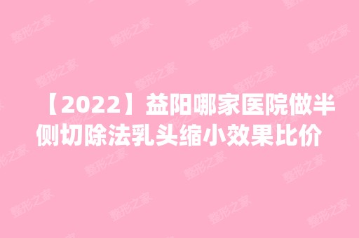 【2024】益阳哪家医院做半侧切除法乳头缩小效果比价好？排行榜医院齐聚_和美、赫山