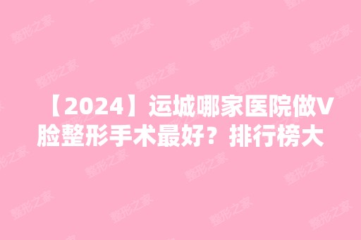 【2024】运城哪家医院做V脸整形手术比较好？排行榜大全上榜牙科依次公布!含口碑及价格