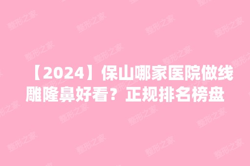 【2024】保山哪家医院做隆鼻好看？正规排名榜盘点前四_价格清单一一出示!！