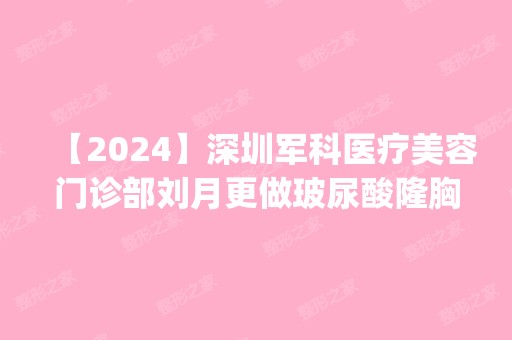 【2024】深圳军科医疗美容门诊部刘月更做玻尿酸隆胸怎么样？附医生简介|玻尿酸隆胸