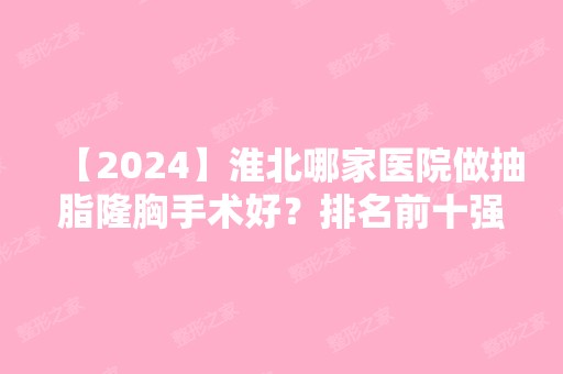 【2024】淮北哪家医院做抽脂隆胸手术好？排名前十强口碑亮眼~送上案例及价格表做比