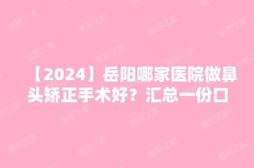 【2024】岳阳哪家医院做鼻头矫正手术好？汇总一份口碑医院排行榜前五点评!价格表全