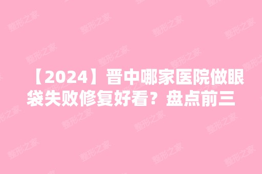 【2024】晋中哪家医院做眼袋失败修复好看？盘点前三排行榜!莺华、莺华、漫妮微都在