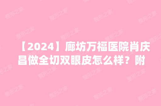 【2024】廊坊万福医院肖庆昌做全切双眼皮怎么样？附医生简介|全切双眼皮案例及价格