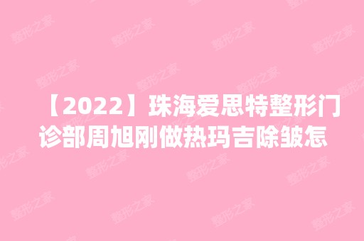 【2024】珠海爱思特整形门诊部周旭刚做热玛吉除皱怎么样？附医生简介|热玛吉除皱案