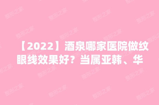 【2024】酒泉哪家医院做纹眼线效果好？当属亚韩、华美、亚韩医学这三家!价格(案例